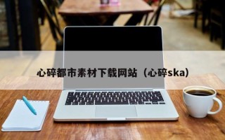 安吉心碎都市素材下载网站（心碎ska）